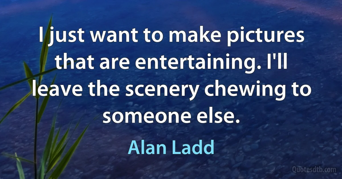 I just want to make pictures that are entertaining. I'll leave the scenery chewing to someone else. (Alan Ladd)