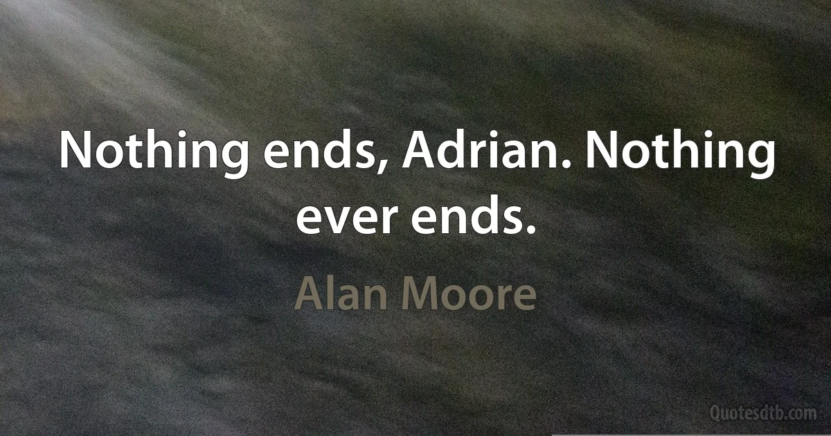 Nothing ends, Adrian. Nothing ever ends. (Alan Moore)