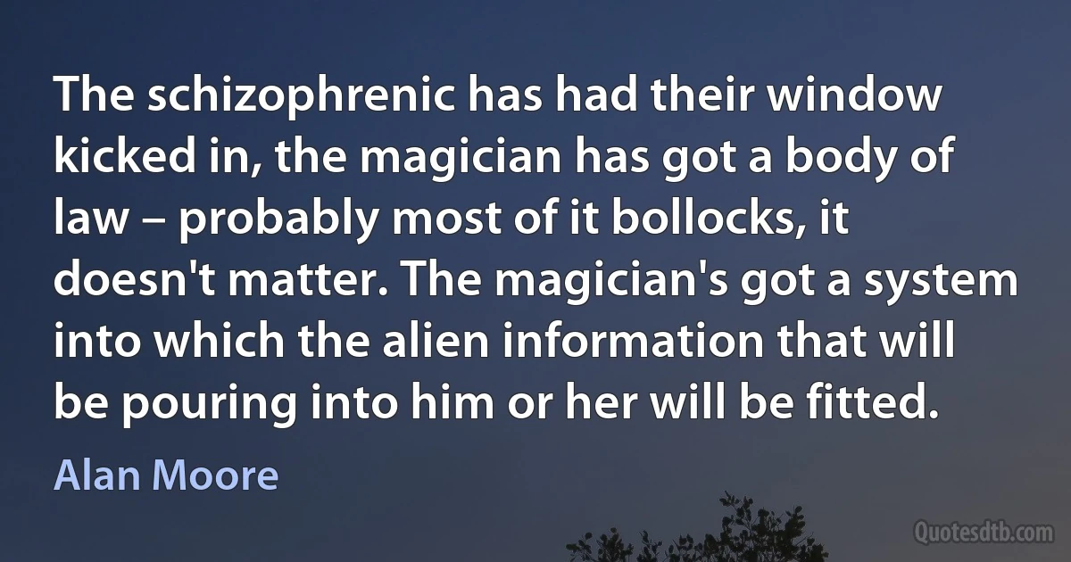 The schizophrenic has had their window kicked in, the magician has got a body of law – probably most of it bollocks, it doesn't matter. The magician's got a system into which the alien information that will be pouring into him or her will be fitted. (Alan Moore)