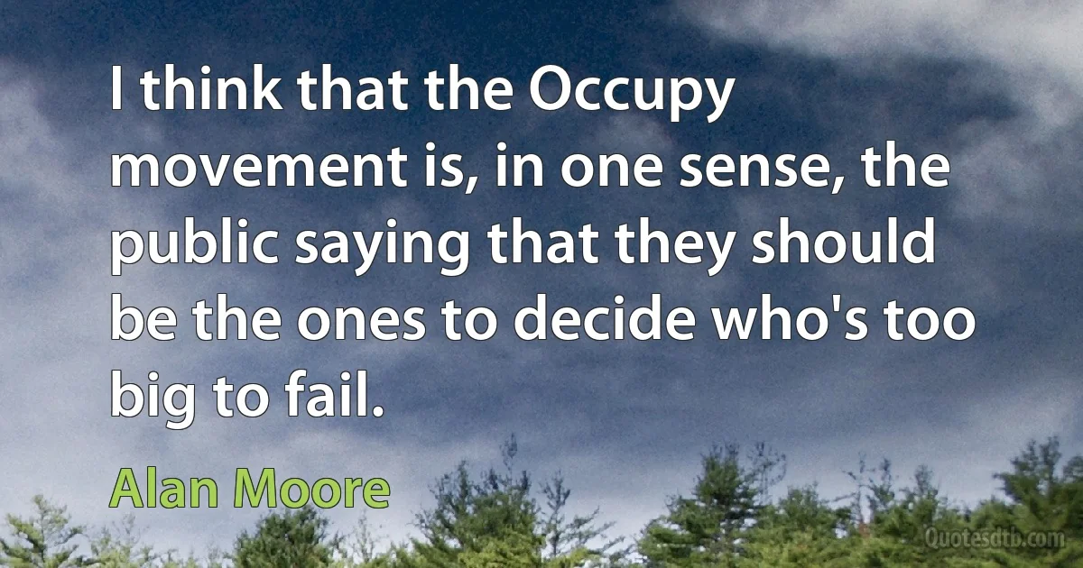 I think that the Occupy movement is, in one sense, the public saying that they should be the ones to decide who's too big to fail. (Alan Moore)