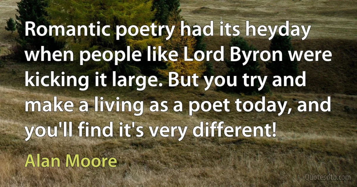 Romantic poetry had its heyday when people like Lord Byron were kicking it large. But you try and make a living as a poet today, and you'll find it's very different! (Alan Moore)