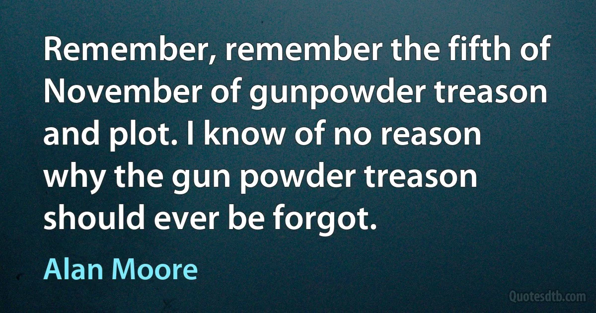 Remember, remember the fifth of November of gunpowder treason and plot. I know of no reason why the gun powder treason should ever be forgot. (Alan Moore)