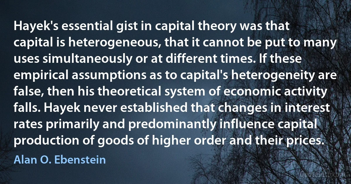 Hayek's essential gist in capital theory was that capital is heterogeneous, that it cannot be put to many uses simultaneously or at different times. If these empirical assumptions as to capital's heterogeneity are false, then his theoretical system of economic activity falls. Hayek never established that changes in interest rates primarily and predominantly influence capital production of goods of higher order and their prices. (Alan O. Ebenstein)