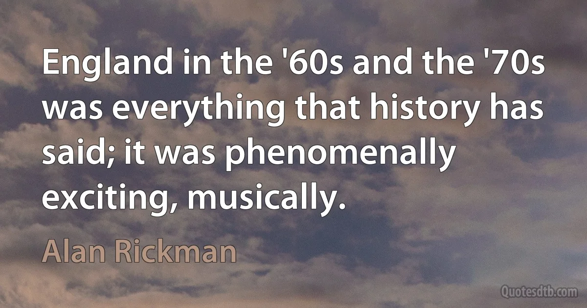 England in the '60s and the '70s was everything that history has said; it was phenomenally exciting, musically. (Alan Rickman)