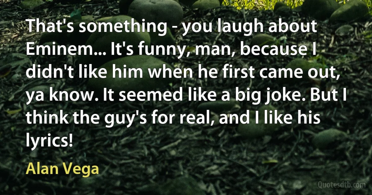 That's something - you laugh about Eminem... It's funny, man, because I didn't like him when he first came out, ya know. It seemed like a big joke. But I think the guy's for real, and I like his lyrics! (Alan Vega)