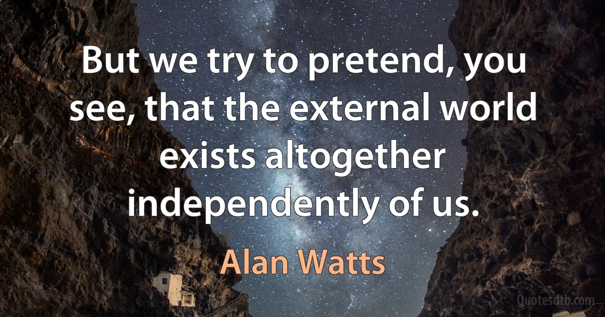 But we try to pretend, you see, that the external world exists altogether independently of us. (Alan Watts)