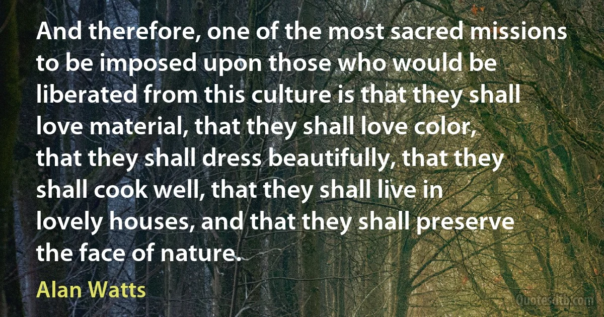 And therefore, one of the most sacred missions to be imposed upon those who would be liberated from this culture is that they shall love material, that they shall love color, that they shall dress beautifully, that they shall cook well, that they shall live in lovely houses, and that they shall preserve the face of nature. (Alan Watts)