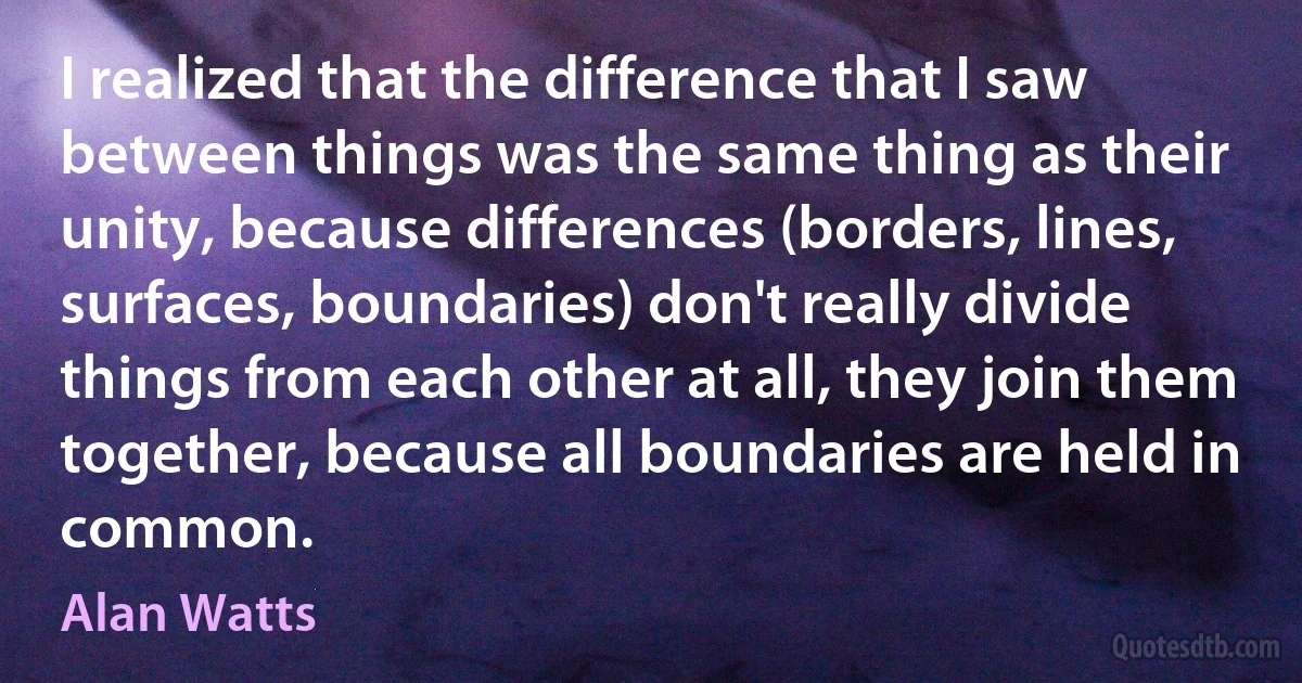 I realized that the difference that I saw between things was the same thing as their unity, because differences (borders, lines, surfaces, boundaries) don't really divide things from each other at all, they join them together, because all boundaries are held in common. (Alan Watts)