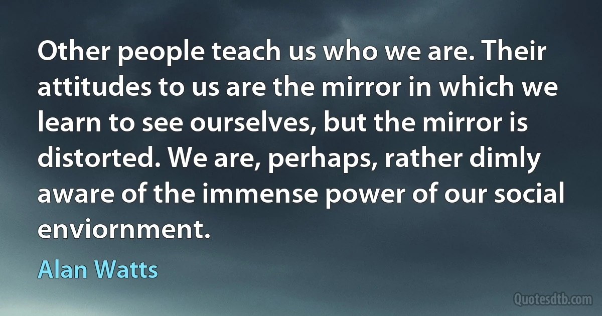 Other people teach us who we are. Their attitudes to us are the mirror in which we learn to see ourselves, but the mirror is distorted. We are, perhaps, rather dimly aware of the immense power of our social enviornment. (Alan Watts)