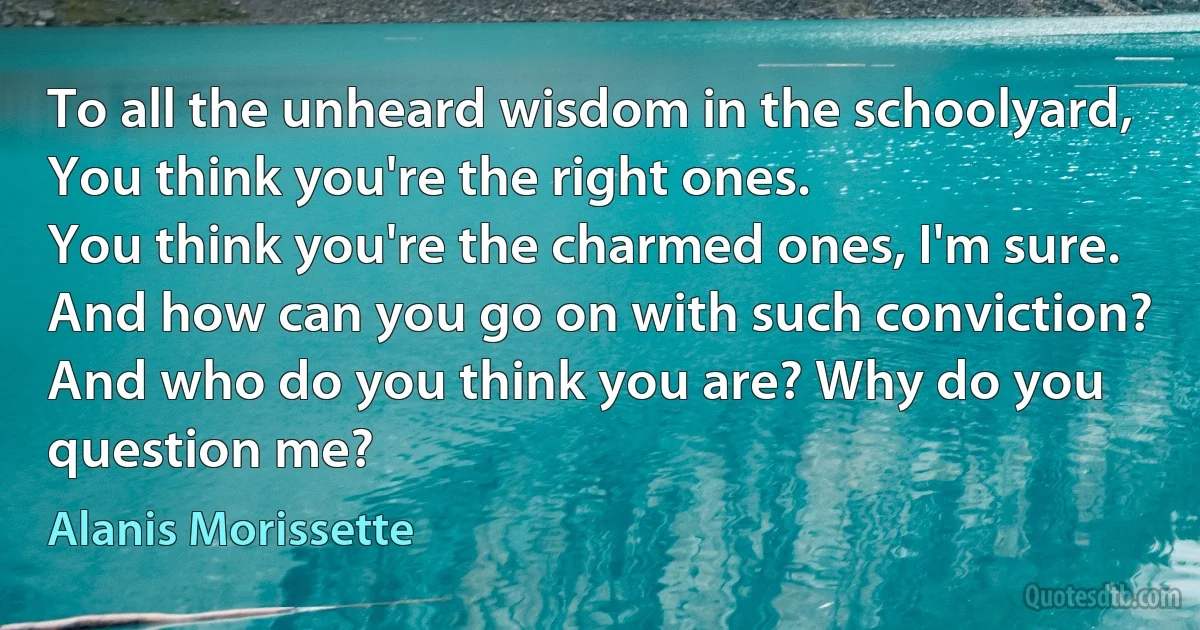 To all the unheard wisdom in the schoolyard,
You think you're the right ones.
You think you're the charmed ones, I'm sure.
And how can you go on with such conviction?
And who do you think you are? Why do you question me? (Alanis Morissette)