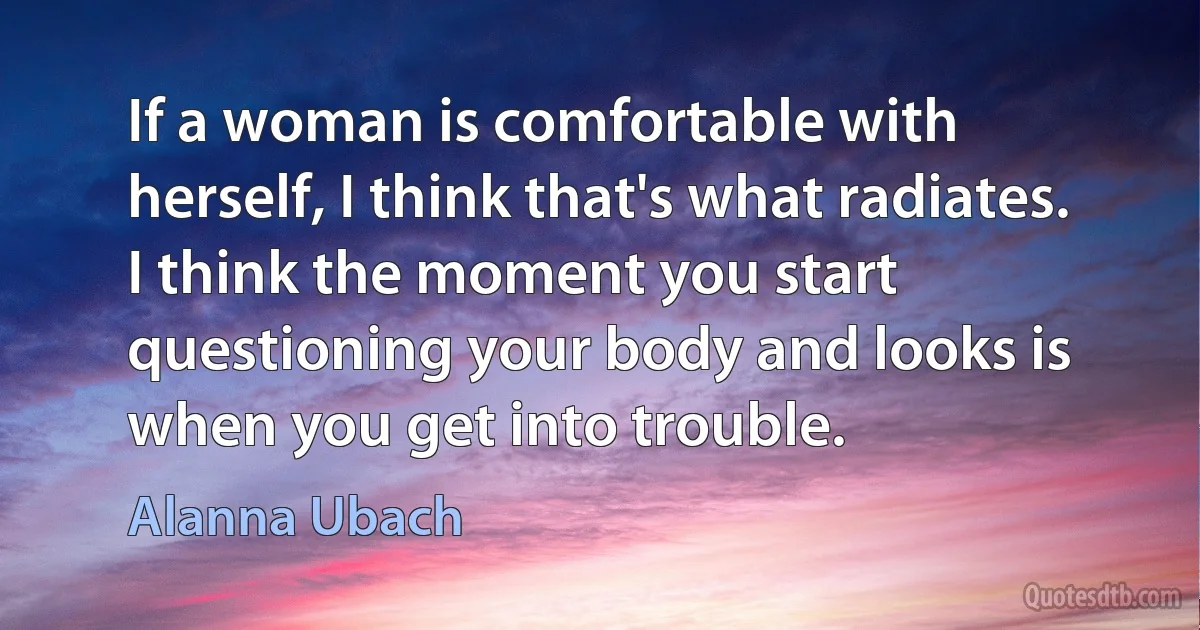 If a woman is comfortable with herself, I think that's what radiates. I think the moment you start questioning your body and looks is when you get into trouble. (Alanna Ubach)