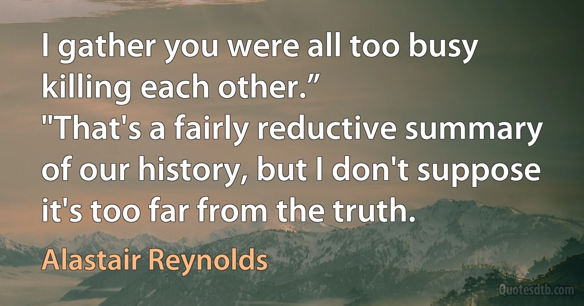 I gather you were all too busy killing each other.”
"That's a fairly reductive summary of our history, but I don't suppose it's too far from the truth. (Alastair Reynolds)