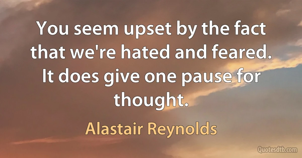 You seem upset by the fact that we're hated and feared. It does give one pause for thought. (Alastair Reynolds)