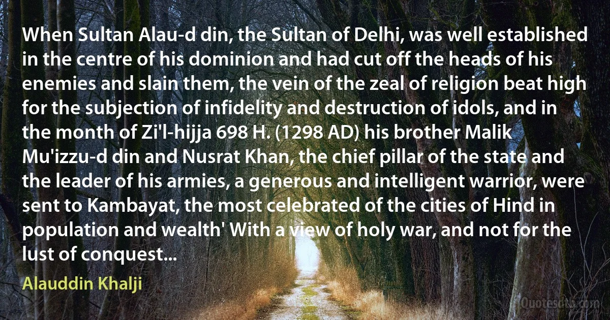 When Sultan Alau-d din, the Sultan of Delhi, was well established in the centre of his dominion and had cut off the heads of his enemies and slain them, the vein of the zeal of religion beat high for the subjection of infidelity and destruction of idols, and in the month of Zi'l-hijja 698 H. (1298 AD) his brother Malik Mu'izzu-d din and Nusrat Khan, the chief pillar of the state and the leader of his armies, a generous and intelligent warrior, were sent to Kambayat, the most celebrated of the cities of Hind in population and wealth' With a view of holy war, and not for the lust of conquest... (Alauddin Khalji)