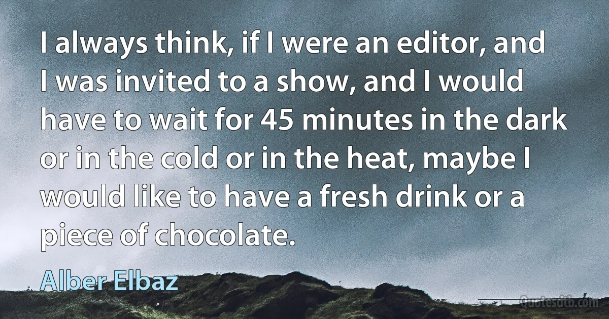 I always think, if I were an editor, and I was invited to a show, and I would have to wait for 45 minutes in the dark or in the cold or in the heat, maybe I would like to have a fresh drink or a piece of chocolate. (Alber Elbaz)