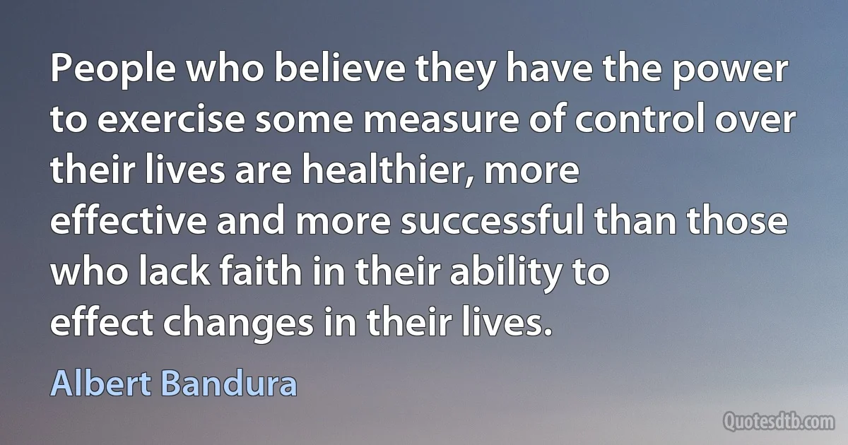 People who believe they have the power to exercise some measure of control over their lives are healthier, more effective and more successful than those who lack faith in their ability to effect changes in their lives. (Albert Bandura)