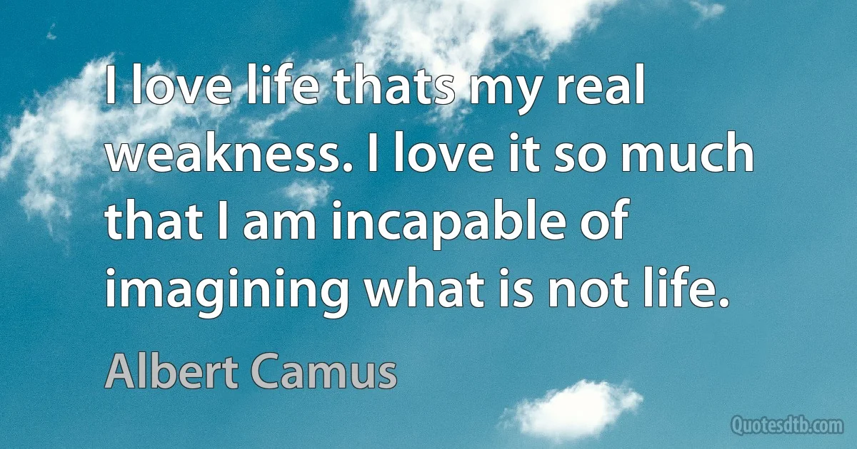 I love life thats my real weakness. I love it so much that I am incapable of imagining what is not life. (Albert Camus)