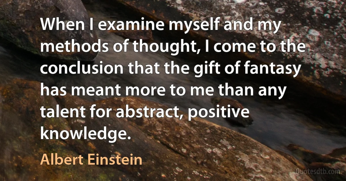 When I examine myself and my methods of thought, I come to the conclusion that the gift of fantasy has meant more to me than any talent for abstract, positive knowledge. (Albert Einstein)