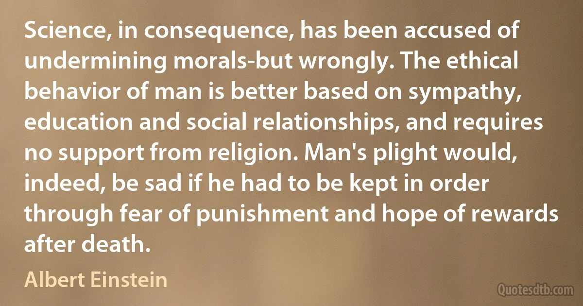 Science, in consequence, has been accused of undermining morals-but wrongly. The ethical behavior of man is better based on sympathy, education and social relationships, and requires no support from religion. Man's plight would, indeed, be sad if he had to be kept in order through fear of punishment and hope of rewards after death. (Albert Einstein)