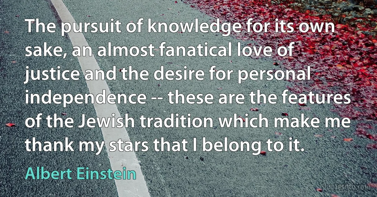 The pursuit of knowledge for its own sake, an almost fanatical love of justice and the desire for personal independence -- these are the features of the Jewish tradition which make me thank my stars that I belong to it. (Albert Einstein)