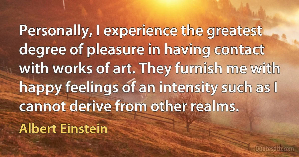 Personally, I experience the greatest degree of pleasure in having contact with works of art. They furnish me with happy feelings of an intensity such as I cannot derive from other realms. (Albert Einstein)