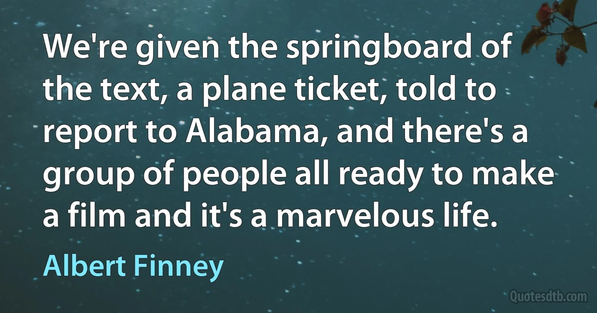 We're given the springboard of the text, a plane ticket, told to report to Alabama, and there's a group of people all ready to make a film and it's a marvelous life. (Albert Finney)