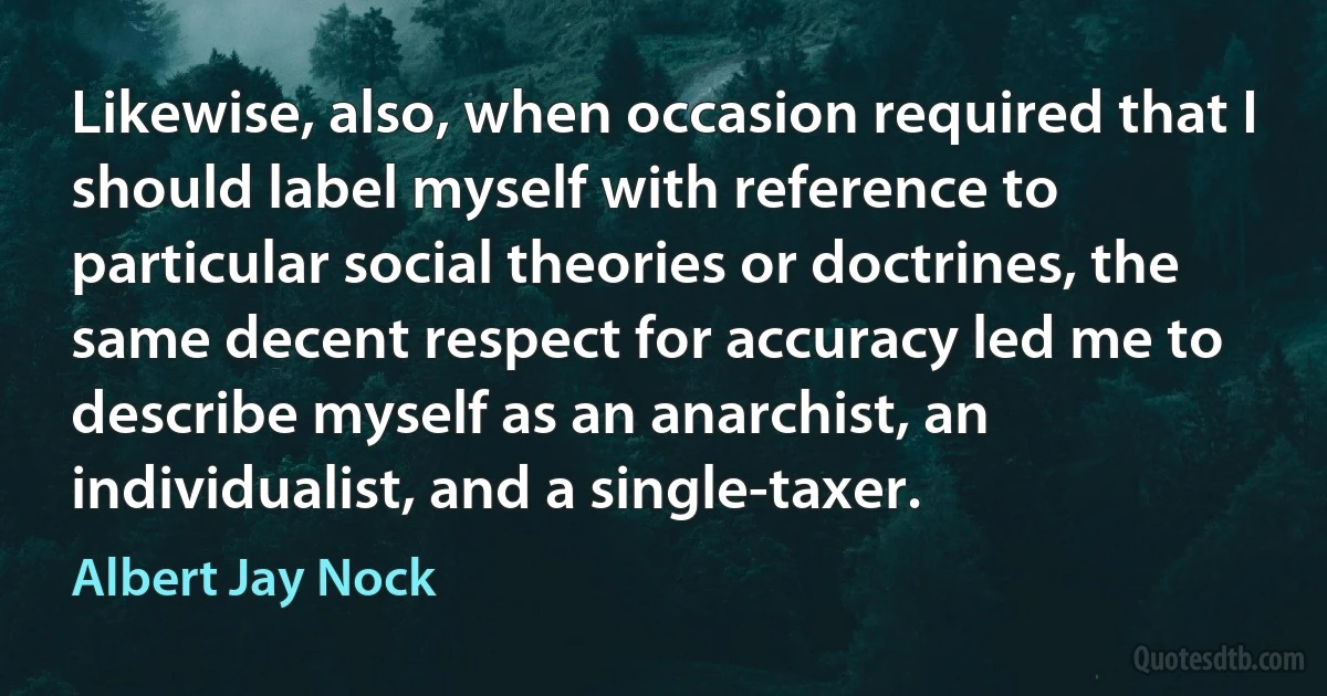 Likewise, also, when occasion required that I should label myself with reference to particular social theories or doctrines, the same decent respect for accuracy led me to describe myself as an anarchist, an individualist, and a single-taxer. (Albert Jay Nock)