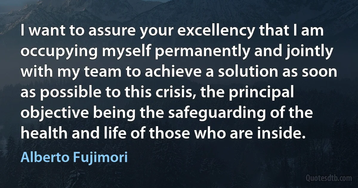 I want to assure your excellency that I am occupying myself permanently and jointly with my team to achieve a solution as soon as possible to this crisis, the principal objective being the safeguarding of the health and life of those who are inside. (Alberto Fujimori)