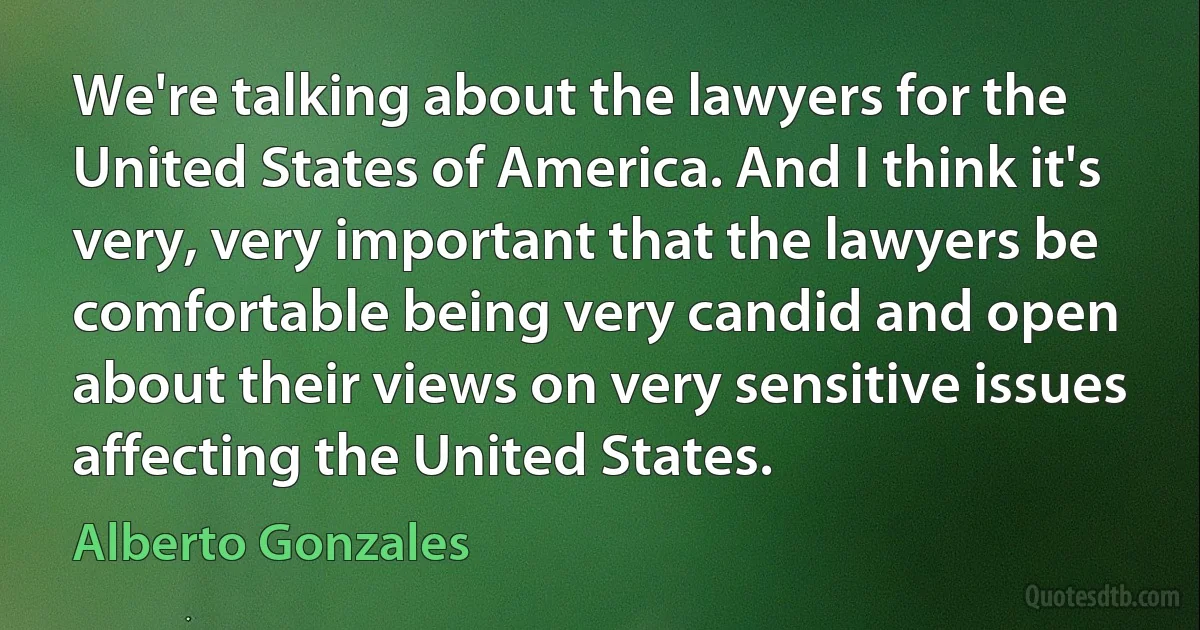 We're talking about the lawyers for the United States of America. And I think it's very, very important that the lawyers be comfortable being very candid and open about their views on very sensitive issues affecting the United States. (Alberto Gonzales)