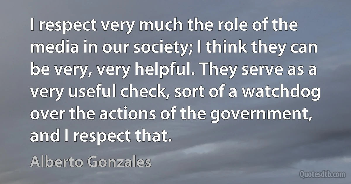 I respect very much the role of the media in our society; I think they can be very, very helpful. They serve as a very useful check, sort of a watchdog over the actions of the government, and I respect that. (Alberto Gonzales)