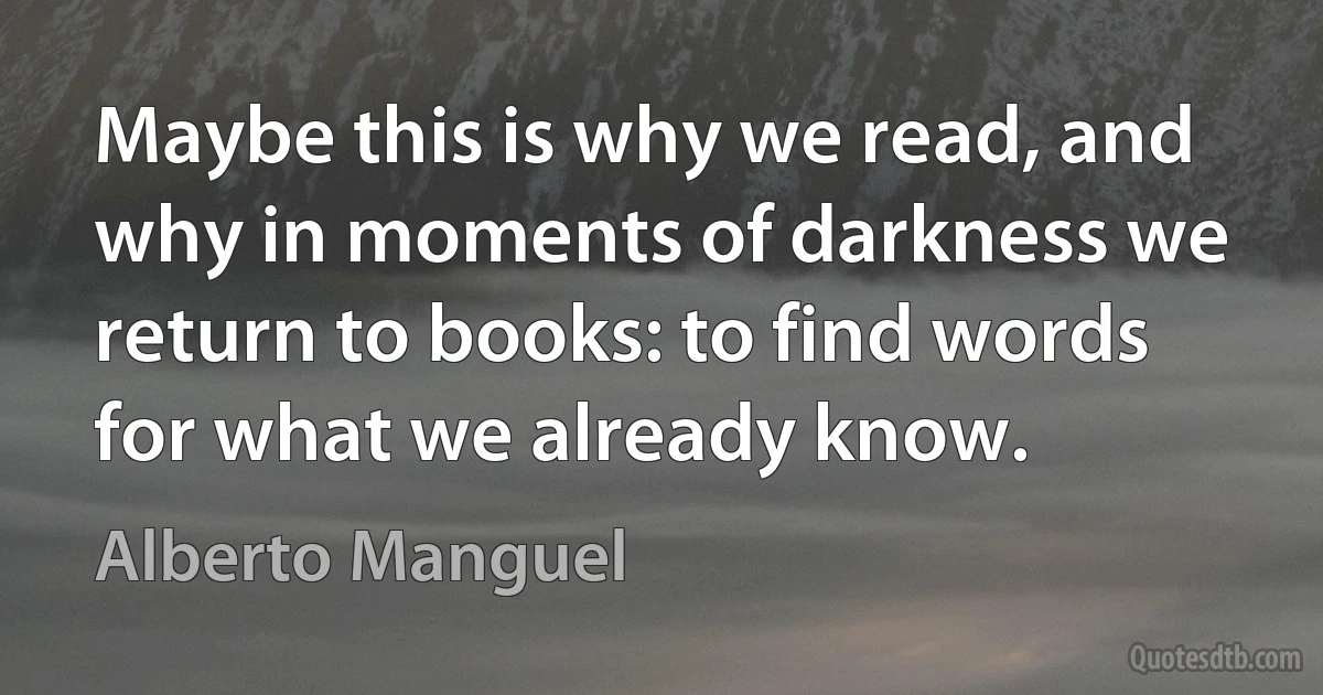 Maybe this is why we read, and why in moments of darkness we return to books: to find words for what we already know. (Alberto Manguel)