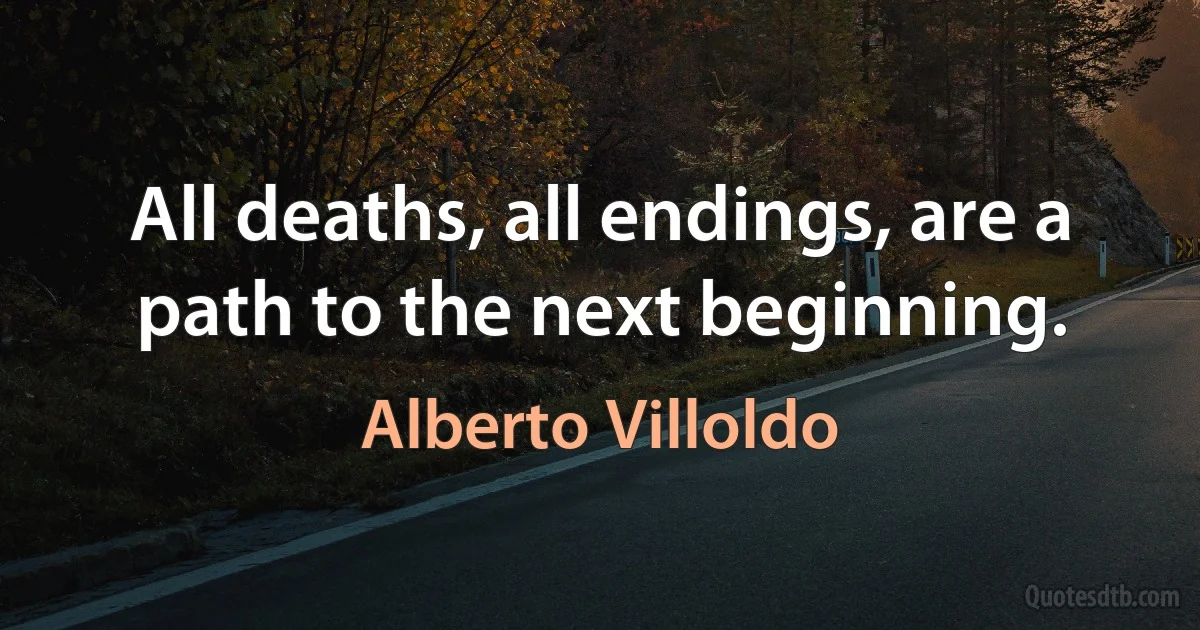 All deaths, all endings, are a path to the next beginning. (Alberto Villoldo)