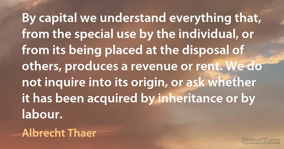 By capital we understand everything that, from the special use by the individual, or from its being placed at the disposal of others, produces a revenue or rent. We do not inquire into its origin, or ask whether it has been acquired by inheritance or by labour. (Albrecht Thaer)