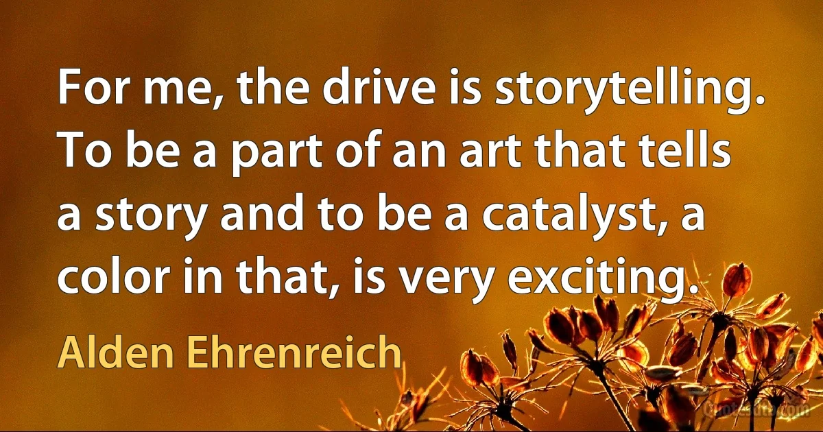 For me, the drive is storytelling. To be a part of an art that tells a story and to be a catalyst, a color in that, is very exciting. (Alden Ehrenreich)