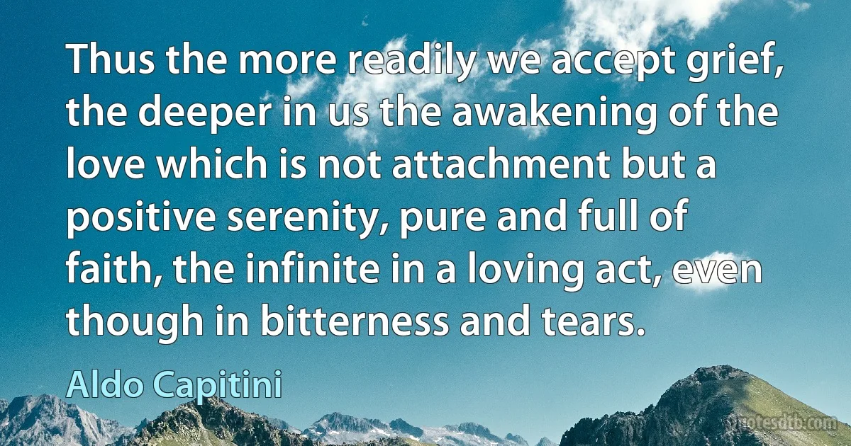 Thus the more readily we accept grief, the deeper in us the awakening of the love which is not attachment but a positive serenity, pure and full of faith, the infinite in a loving act, even though in bitterness and tears. (Aldo Capitini)