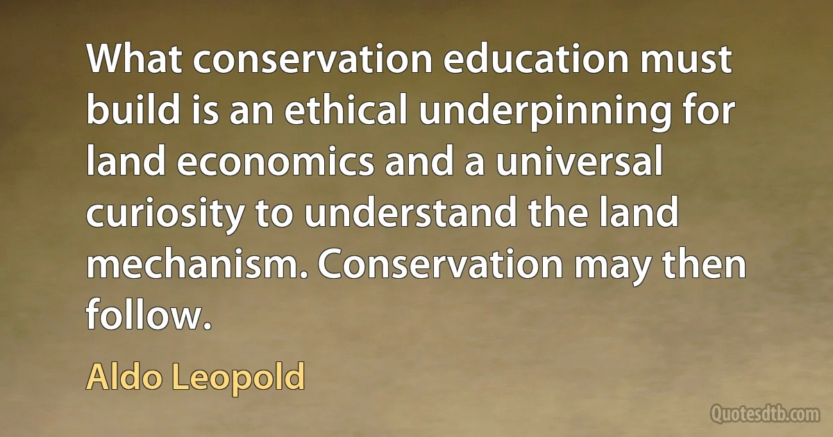 What conservation education must build is an ethical underpinning for land economics and a universal curiosity to understand the land mechanism. Conservation may then follow. (Aldo Leopold)