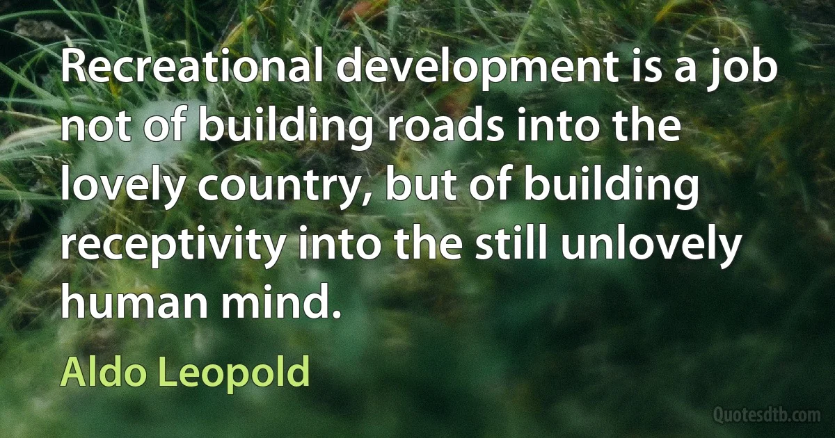 Recreational development is a job not of building roads into the lovely country, but of building receptivity into the still unlovely human mind. (Aldo Leopold)