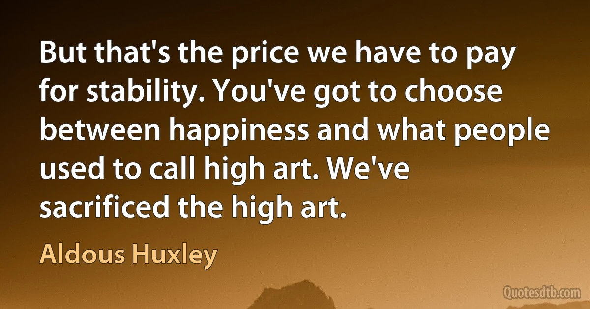 But that's the price we have to pay for stability. You've got to choose between happiness and what people used to call high art. We've sacrificed the high art. (Aldous Huxley)