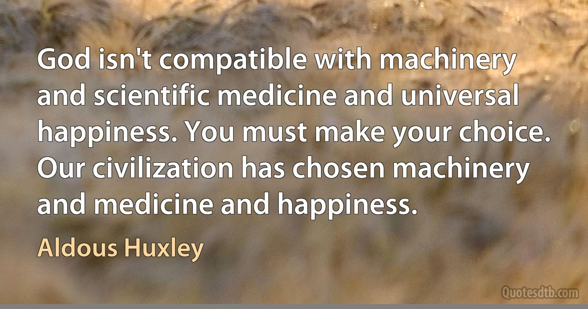 God isn't compatible with machinery and scientific medicine and universal happiness. You must make your choice. Our civilization has chosen machinery and medicine and happiness. (Aldous Huxley)