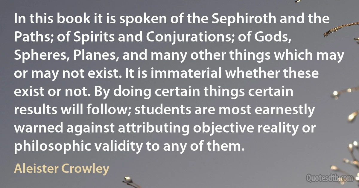 In this book it is spoken of the Sephiroth and the Paths; of Spirits and Conjurations; of Gods, Spheres, Planes, and many other things which may or may not exist. It is immaterial whether these exist or not. By doing certain things certain results will follow; students are most earnestly warned against attributing objective reality or philosophic validity to any of them. (Aleister Crowley)