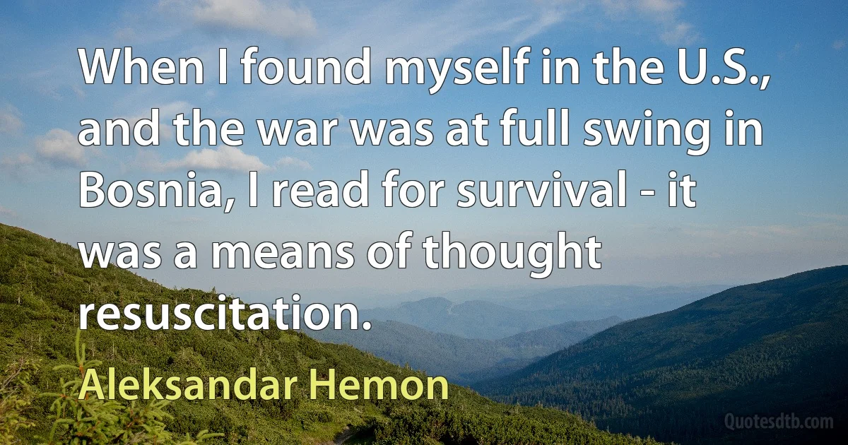 When I found myself in the U.S., and the war was at full swing in Bosnia, I read for survival - it was a means of thought resuscitation. (Aleksandar Hemon)