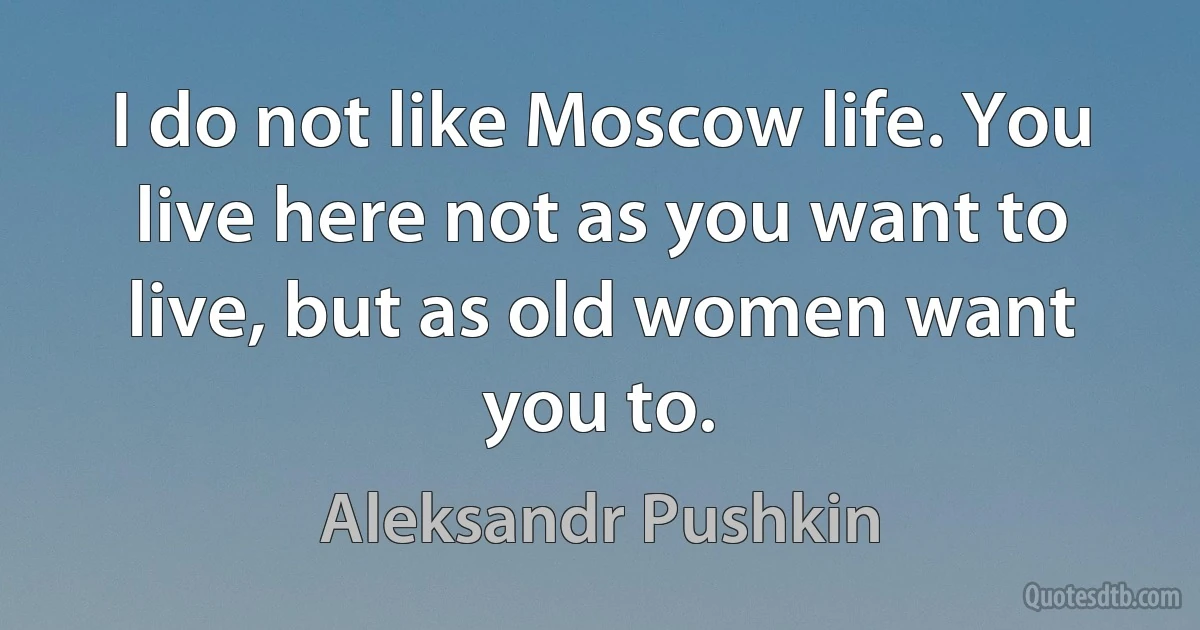 I do not like Moscow life. You live here not as you want to live, but as old women want you to. (Aleksandr Pushkin)