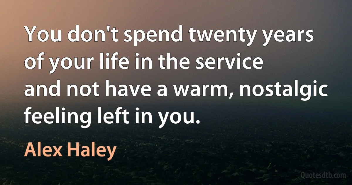 You don't spend twenty years of your life in the service and not have a warm, nostalgic feeling left in you. (Alex Haley)