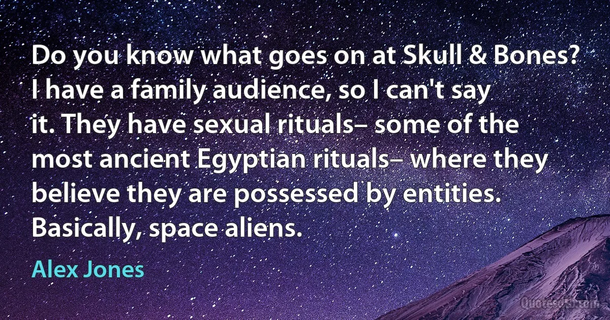 Do you know what goes on at Skull & Bones? I have a family audience, so I can't say it. They have sexual rituals– some of the most ancient Egyptian rituals– where they believe they are possessed by entities. Basically, space aliens. (Alex Jones)