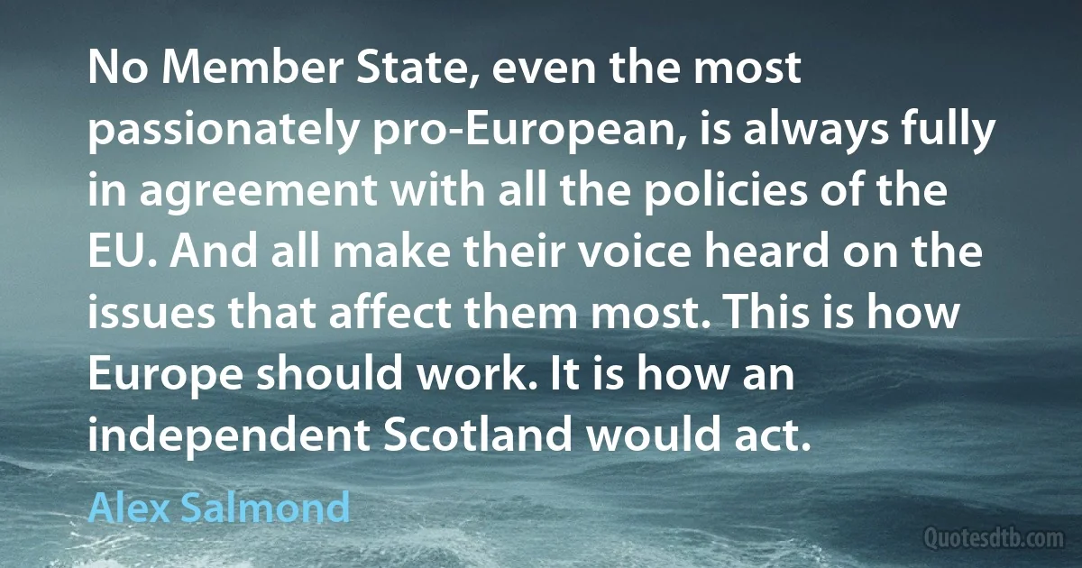 No Member State, even the most passionately pro-European, is always fully in agreement with all the policies of the EU. And all make their voice heard on the issues that affect them most. This is how Europe should work. It is how an independent Scotland would act. (Alex Salmond)