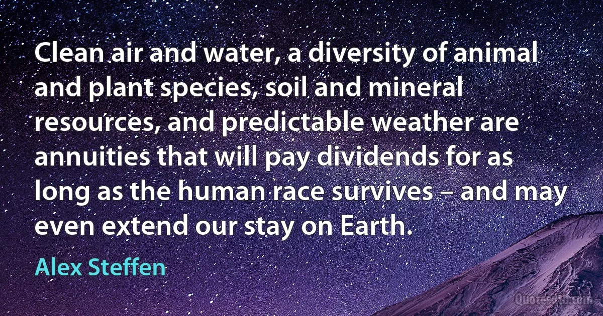 Clean air and water, a diversity of animal and plant species, soil and mineral resources, and predictable weather are annuities that will pay dividends for as long as the human race survives – and may even extend our stay on Earth. (Alex Steffen)