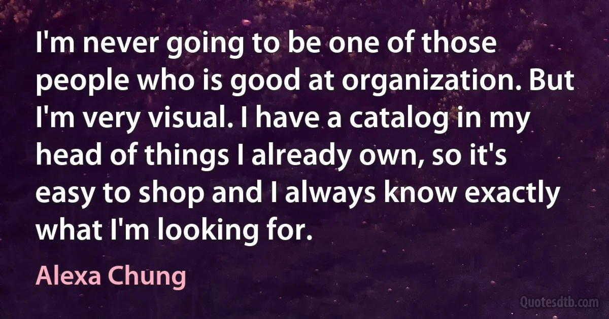 I'm never going to be one of those people who is good at organization. But I'm very visual. I have a catalog in my head of things I already own, so it's easy to shop and I always know exactly what I'm looking for. (Alexa Chung)