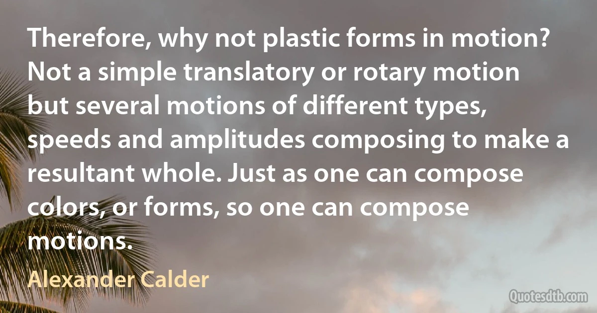 Therefore, why not plastic forms in motion? Not a simple translatory or rotary motion but several motions of different types, speeds and amplitudes composing to make a resultant whole. Just as one can compose colors, or forms, so one can compose motions. (Alexander Calder)