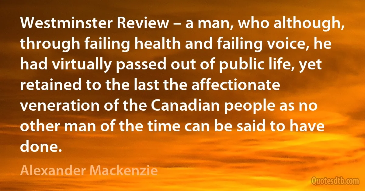 Westminster Review – a man, who although, through failing health and failing voice, he had virtually passed out of public life, yet retained to the last the affectionate veneration of the Canadian people as no other man of the time can be said to have done. (Alexander Mackenzie)