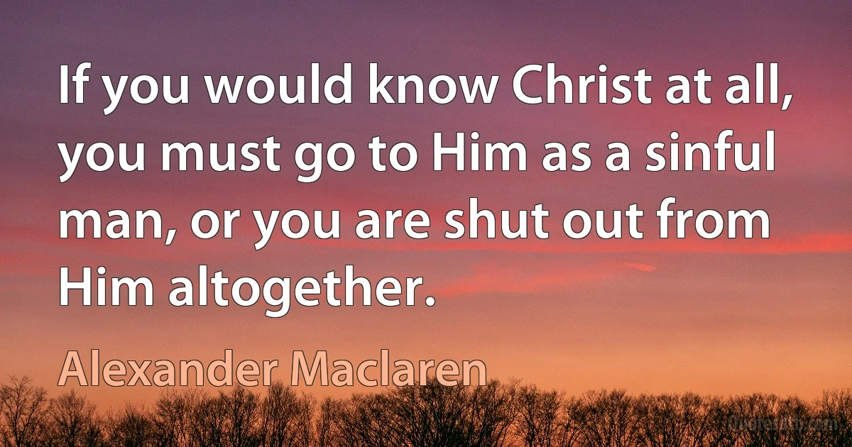 If you would know Christ at all, you must go to Him as a sinful man, or you are shut out from Him altogether. (Alexander Maclaren)